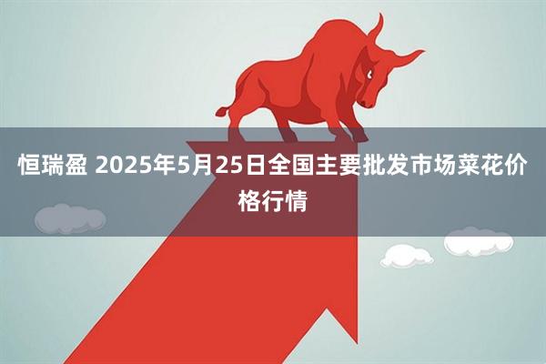 恒瑞盈 2025年5月25日全国主要批发市场菜花价格行情