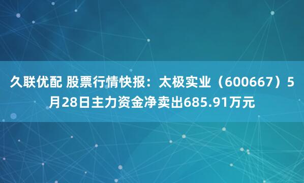 久联优配 股票行情快报：太极实业（600667）5月28日主力资金净卖出685.91万元