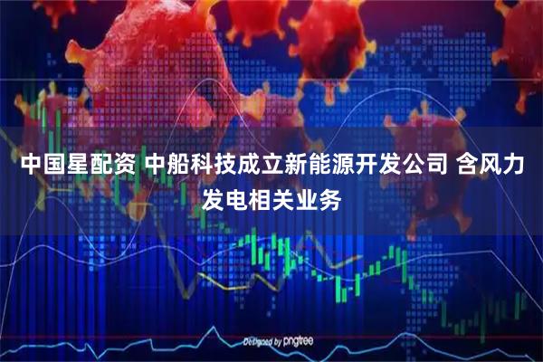 中国星配资 中船科技成立新能源开发公司 含风力发电相关业务