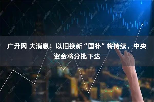 广升网 大消息！以旧换新“国补”将持续，中央资金将分批下达