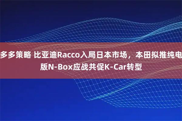多多策略 比亚迪Racco入局日本市场，本田拟推纯电版N-Box应战共促K-Car转型