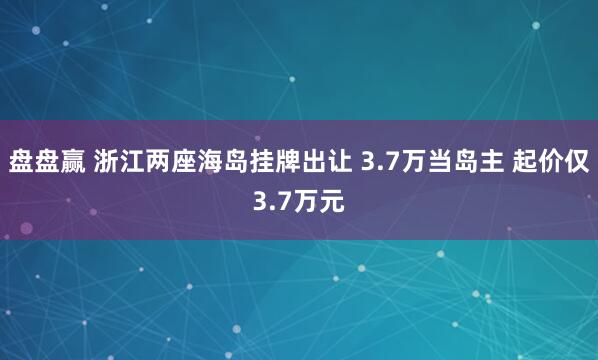 盘盘赢 浙江两座海岛挂牌出让 3.7万当岛主 起价仅3.7万元