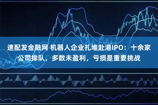 速配发金融网 机器人企业扎堆赴港IPO：十余家公司排队，多数未盈利，亏损是重要挑战