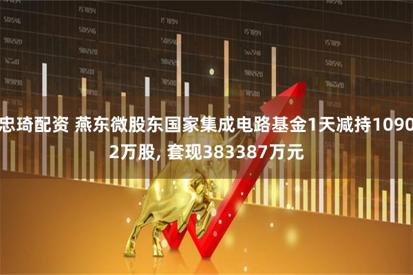 忠琦配资 燕东微股东国家集成电路基金1天减持10902万股, 套现383387万元