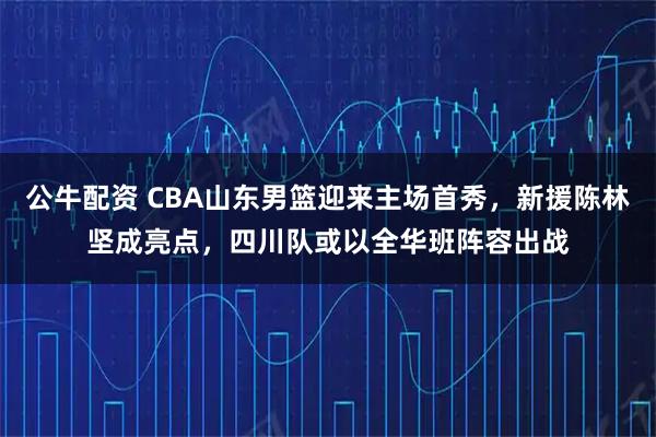 公牛配资 CBA山东男篮迎来主场首秀，新援陈林坚成亮点，四川队或以全华班阵容出战