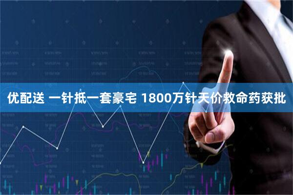 优配送 一针抵一套豪宅 1800万针天价救命药获批