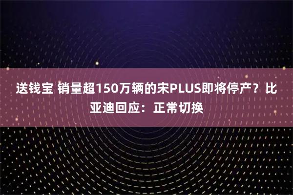 送钱宝 销量超150万辆的宋PLUS即将停产？比亚迪回应：正常切换