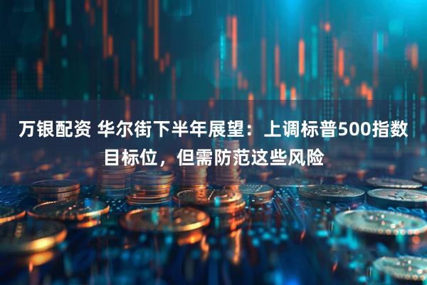 万银配资 华尔街下半年展望：上调标普500指数目标位，但需防范这些风险