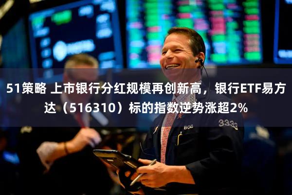 51策略 上市银行分红规模再创新高，银行ETF易方达（516310）标的指数逆势涨超2%